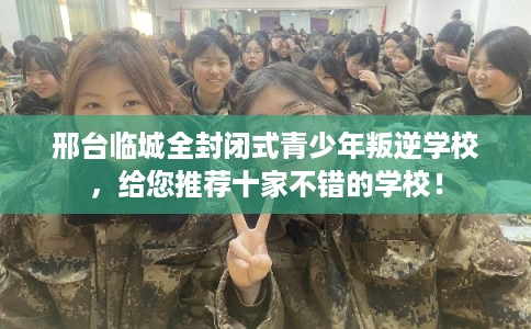 邢台临城全封闭式青少年叛逆学校，给您推荐十家不错的学校！