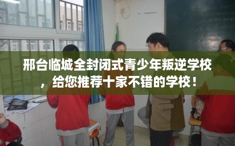 邢台临城全封闭式青少年叛逆学校，给您推荐十家不错的学校！
