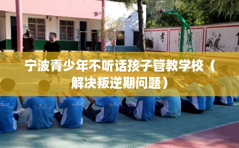 宁波青少年不听话孩子管教学校（解决叛逆期问题）