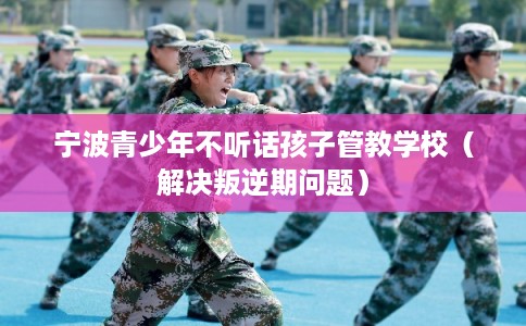 宁波青少年不听话孩子管教学校（解决叛逆期问题）