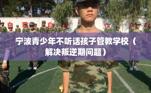 宁波青少年不听话孩子管教学校（解决叛逆期问题）