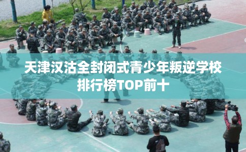 天津汉沽全封闭式青少年叛逆学校排行榜TOP前十