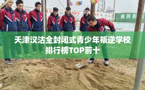 天津汉沽全封闭式青少年叛逆学校排行榜TOP前十