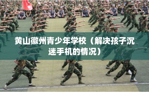 黄山徽州青少年学校（解决孩子沉迷手机的情况）