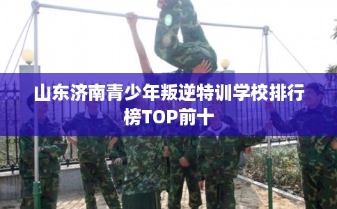 山东济南青少年叛逆特训学校排行榜TOP前十