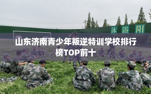 山东济南青少年叛逆特训学校排行榜TOP前十