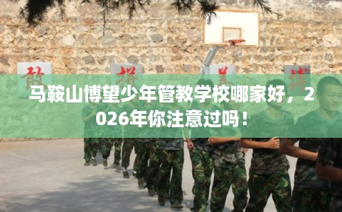 马鞍山博望少年管教学校哪家好，2026年你注意过吗！