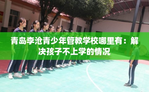 青岛李沧青少年管教学校哪里有：解决孩子不上学的情况