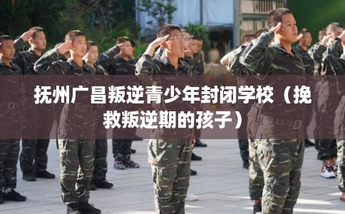 抚州广昌叛逆青少年封闭学校（挽救叛逆期的孩子）