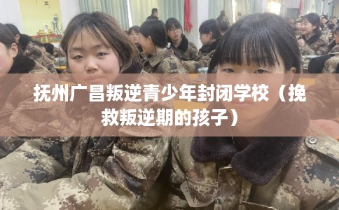 抚州广昌叛逆青少年封闭学校（挽救叛逆期的孩子）