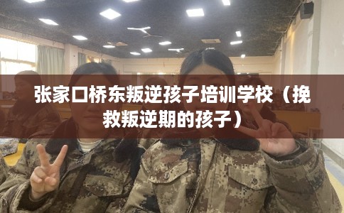 张家口桥东叛逆孩子培训学校（挽救叛逆期的孩子）