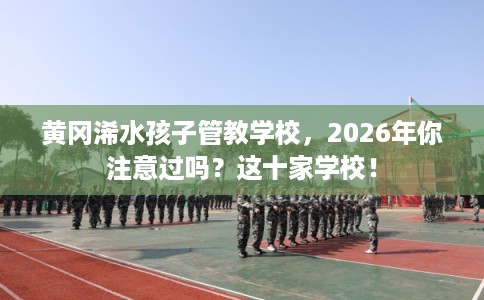 黄冈浠水孩子管教学校，2026年你注意过吗？这十家学校！