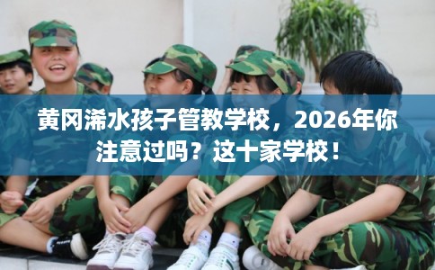 黄冈浠水孩子管教学校，2026年你注意过吗？这十家学校！