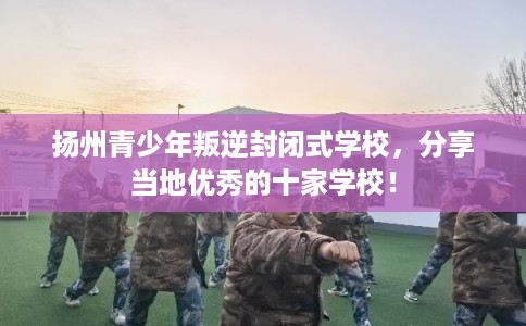 扬州青少年叛逆封闭式学校，分享当地优秀的十家学校！
