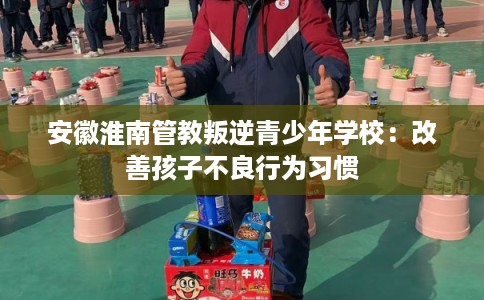 安徽淮南管教叛逆青少年学校：改善孩子不良行为习惯