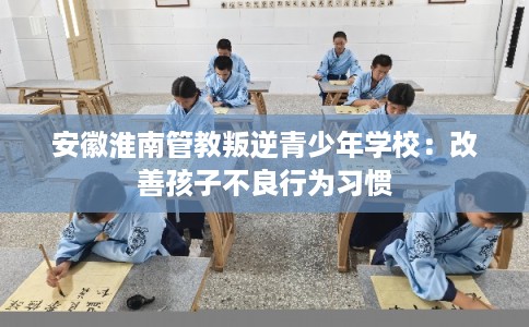安徽淮南管教叛逆青少年学校：改善孩子不良行为习惯