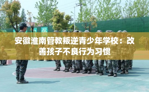安徽淮南管教叛逆青少年学校：改善孩子不良行为习惯