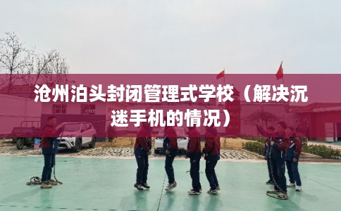 沧州泊头封闭管理式学校（解决沉迷手机的情况）