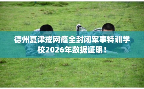 德州夏津戒网瘾全封闭军事特训学校2026年数据证明！