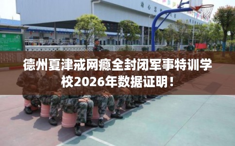 德州夏津戒网瘾全封闭军事特训学校2026年数据证明！