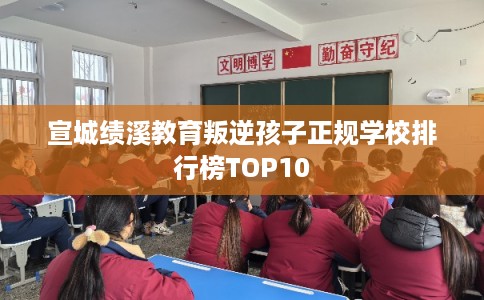 宣城绩溪教育叛逆孩子正规学校排行榜TOP10