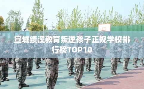 宣城绩溪教育叛逆孩子正规学校排行榜TOP10