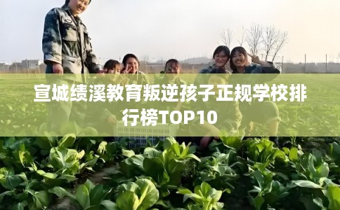 宣城绩溪教育叛逆孩子正规学校排行榜TOP10