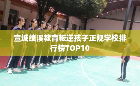 宣城绩溪教育叛逆孩子正规学校排行榜TOP10