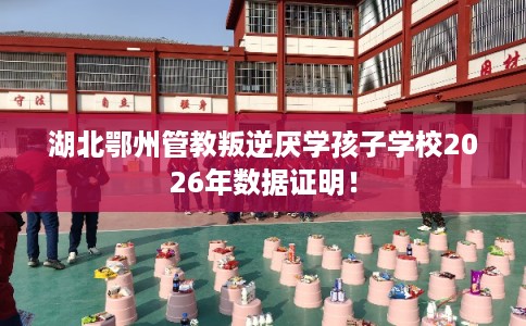 湖北鄂州管教叛逆厌学孩子学校2026年数据证明！