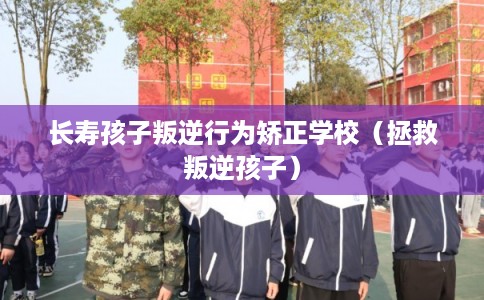 长寿孩子叛逆行为矫正学校（拯救叛逆孩子）