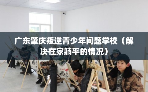 广东肇庆叛逆青少年问题学校（解决在家躺平的情况）