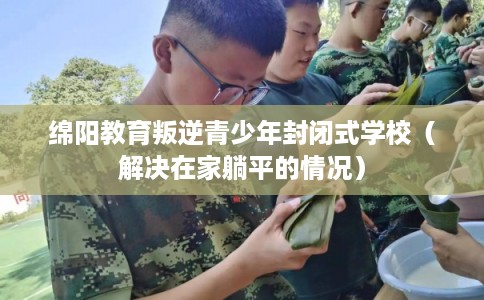 绵阳教育叛逆青少年封闭式学校（解决在家躺平的情况）