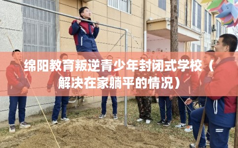 绵阳教育叛逆青少年封闭式学校（解决在家躺平的情况）