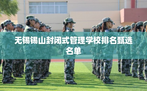 无锡锡山封闭式管理学校排名甄选名单