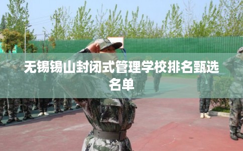 无锡锡山封闭式管理学校排名甄选名单