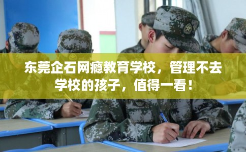 东莞企石网瘾教育学校，管理不去学校的孩子，值得一看！