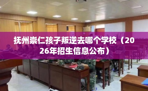 抚州崇仁孩子叛逆去哪个学校（2026年招生信息公布）