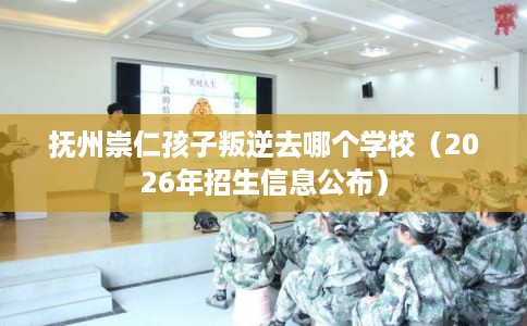 抚州崇仁孩子叛逆去哪个学校（2026年招生信息公布）
