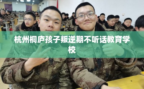 杭州桐庐孩子叛逆期不听话教育学校