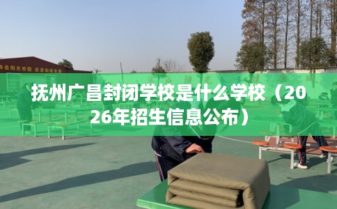 抚州广昌封闭学校是什么学校（2026年招生信息公布）