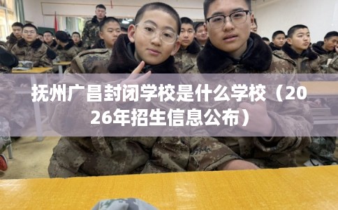 抚州广昌封闭学校是什么学校（2026年招生信息公布）