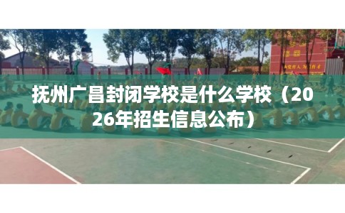 抚州广昌封闭学校是什么学校（2026年招生信息公布）