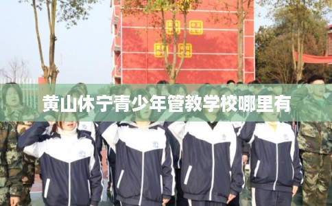 黄山休宁青少年管教学校哪里有