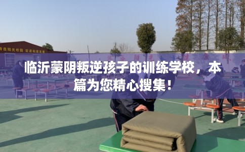 临沂蒙阴叛逆孩子的训练学校，本篇为您精心搜集！