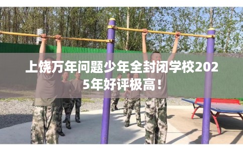 上饶万年问题少年全封闭学校2025年好评极高！