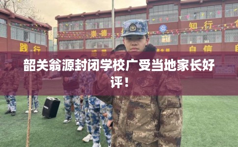韶关翁源封闭学校广受当地家长好评！