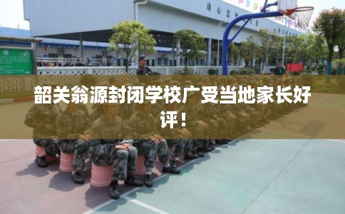 韶关翁源封闭学校广受当地家长好评！