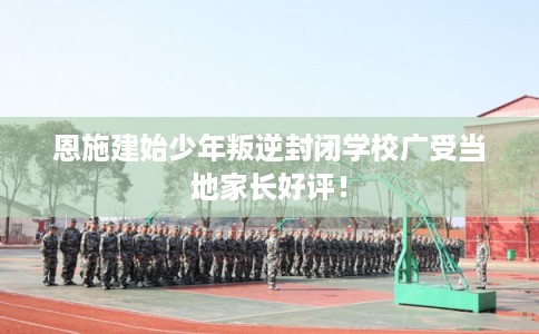 恩施建始少年叛逆封闭学校广受当地家长好评！