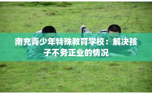 南充青少年特殊教育学校：解决孩子不务正业的情况