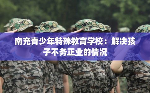 南充青少年特殊教育学校：解决孩子不务正业的情况